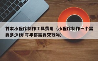 哈密甘肃小程序制作工具费用（小程序制作一个需要多少钱!每年都需要交钱吗）