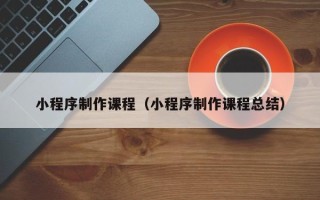 哈密小程序制作课程（小程序制作课程总结）