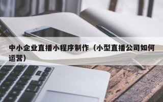 哈密中小企业直播小程序制作（小型直播公司如何运营）