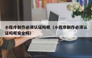 哈密小程序制作必须认证吗呢（小程序制作必须认证吗呢安全吗）