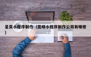 哈密呈贡小程序制作（昆明小程序制作公司有哪些）