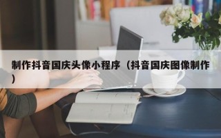 哈密制作抖音国庆头像小程序（抖音国庆图像制作）