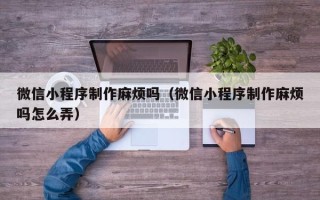 哈密微信小程序制作麻烦吗（微信小程序制作麻烦吗怎么弄）