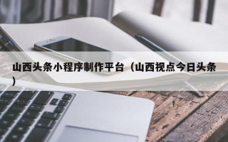 哈密山西头条小程序制作平台（山西视点今日头条）